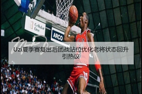 Uzi夏季赛复出后团战站位优化老将状态回升引热议