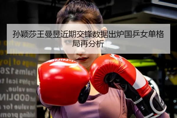 孙颖莎王曼昱近期交锋数据出炉国乒女单格局再分析