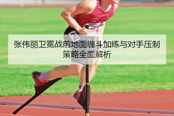 张伟丽卫冕战前地面缠斗加练与对手压制策略全面解析